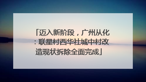 迈入新阶段，广州从化：联星村西华社城中村改造现状拆除全面完成