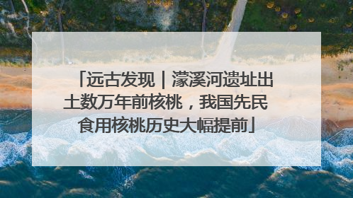 远古发现｜濛溪河遗址出土数万年前核桃，我国先民食用核桃历史大幅提前