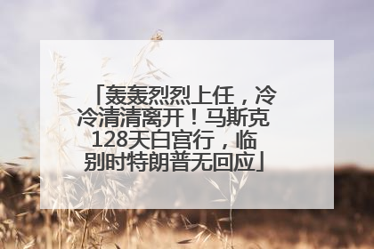 轰轰烈烈上任，冷冷清清离开！马斯克128天白宫行，临别时特朗普无回应