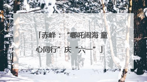 赤峰：“哪吒闹海 童心同行”庆“六一”
