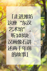 走进潍坊这座“东汉艺术馆”，听103块汉画像石讲述两千年前的故事