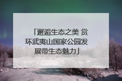邂逅生态之美 赏环武夷山国家公园发展带生态魅力