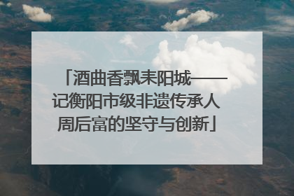 酒曲香飘耒阳城——记衡阳市级非遗传承人周后富的坚守与创新