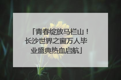 青春绽放马栏山！长沙世界之窗万人毕业盛典热血启航