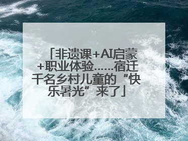 非遗课+AI启蒙+职业体验……宿迁千名乡村儿童的“快乐暑光”来了