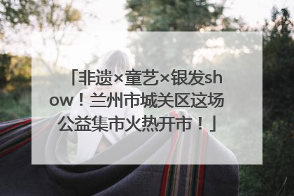 非遗×童艺×银发show！兰州市城关区这场公益集市火热开市！