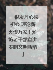 银发丹心映初心 理论薪火传万家！潍坊老干部宣讲奏响文明新韵