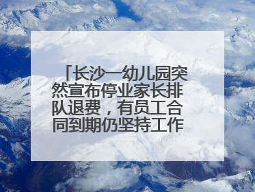 长沙一幼儿园突然宣布停业家长排队退费，有员工合同到期仍坚持工作，多部门介入