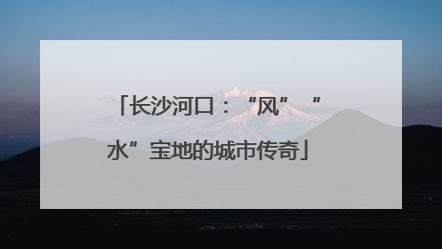 长沙河口：“风”“水”宝地的城市传奇