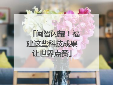 闽智闪耀！福建这些科技成果让世界点赞