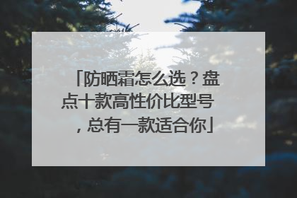 防晒霜怎么选？盘点十款高性价比型号，总有一款适合你