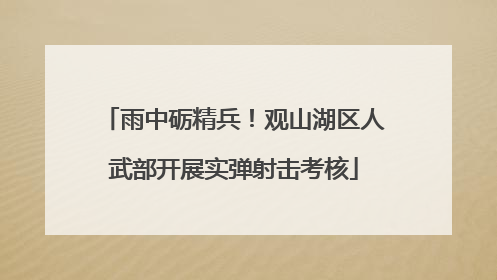 雨中砺精兵！观山湖区人武部开展实弹射击考核