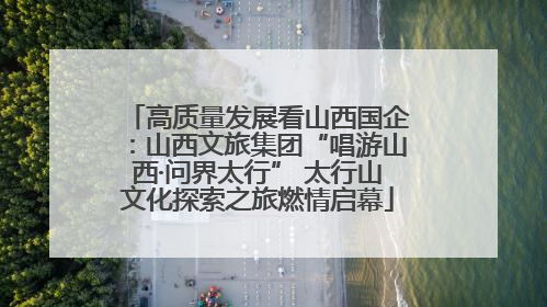 高质量发展看山西国企：山西文旅集团“唱游山西·问界太行” 太行山文化探索之旅燃情启幕