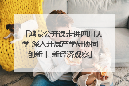 鸿蒙公开课走进四川大学 深入开展产学研协同创新丨 新经济观察