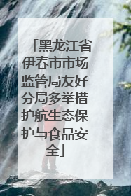 黑龙江省伊春市市场监管局友好分局多举措护航生态保护与食品安全