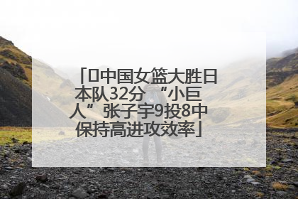 ﻿中国女篮大胜日本队32分 “小巨人”张子宇9投8中保持高进攻效率