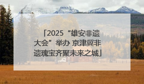 2025“雄安非遗大会”举办 京津冀非遗瑰宝齐聚未来之城