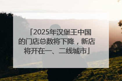 2025年汉堡王中国的门店总数将下降，新店将开在一、二线城市