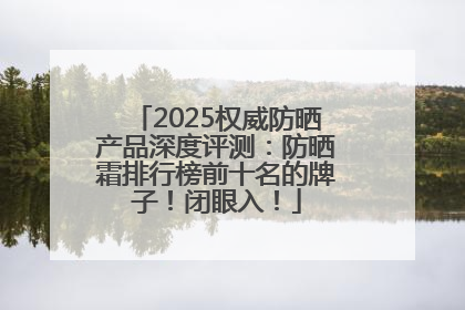 2025权威防晒产品深度评测：防晒霜排行榜前十名的牌子！闭眼入！