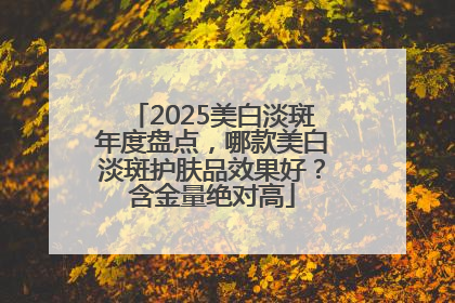 2025美白淡斑年度盘点，哪款美白淡斑护肤品效果好？含金量绝对高