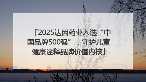 2025达因药业入选“中国品牌500强”，守护儿童健康诠释品牌价值内核