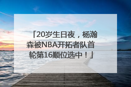 20岁生日夜，杨瀚森被NBA开拓者队首轮第16顺位选中！