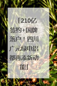210亿签约+国牌落户！四川广元绿电铝都再添新动能