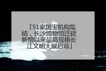 51家国宝机构集结，长沙博物馆迁建新馆以来最高规格长江文明大展启幕