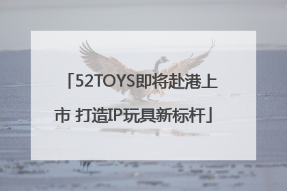 52TOYS即将赴港上市 打造IP玩具新标杆