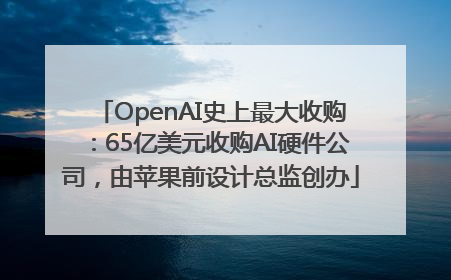 OpenAI史上最大收购：65亿美元收购AI硬件公司，由苹果前设计总监创办